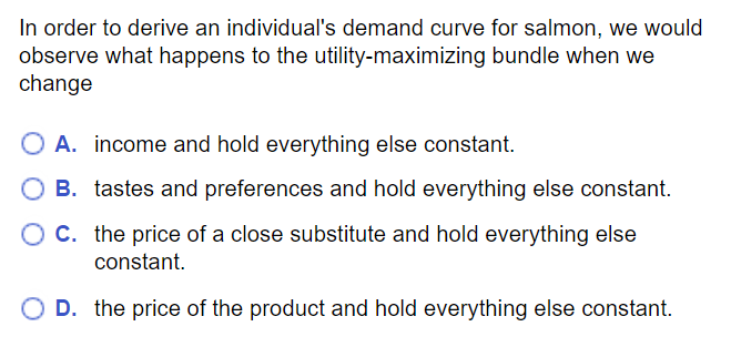 MC question: To derive individual demand curve for salmon, change the price of the product and hold everything else constant