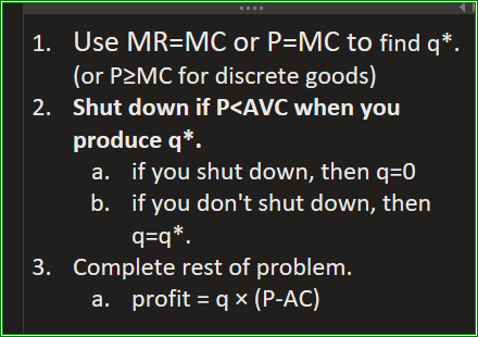 Three steps: 1. Use MR=MC or P=MC to find q*. 2. Shut down if P is less than AVC when you produce q*. 3. Complete rest of problem, profit = q x (P-AC)
